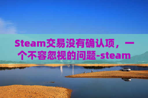 Steam交易没有确认项，一个不容忽视的问题-steam确认不了交易