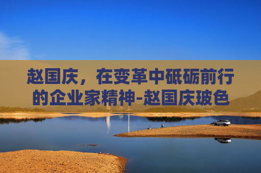 赵国庆，在变革中砥砺前行的企业家精神-赵国庆玻色因品牌叫什么名字