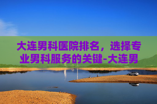 大连男科医院排名，选择专业男科服务的关键-大连男科医院排名前十强公布