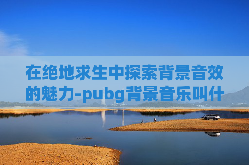 在绝地求生中探索背景音效的魅力-pubg背景音乐叫什么2021