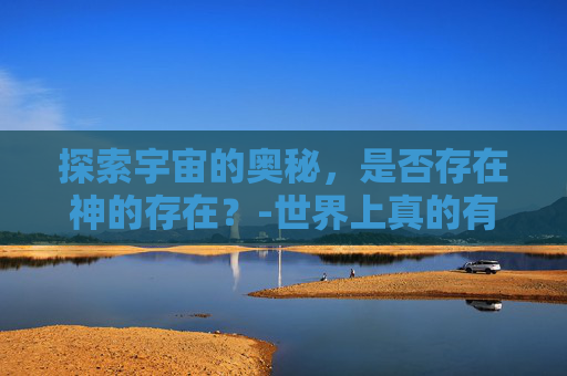 探索宇宙的奥秘，是否存在神的存在？-世界上真的有神吗科学证明