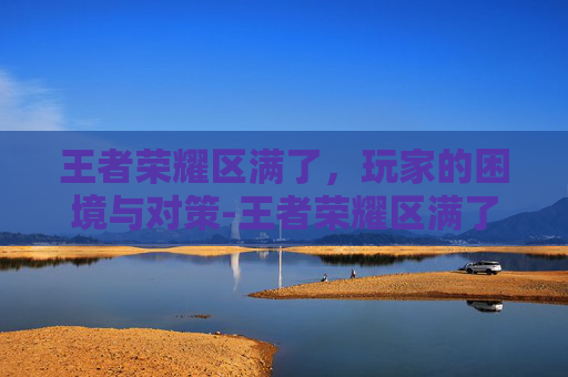 王者荣耀区满了，玩家的困境与对策-王者荣耀区满了还能注册吗