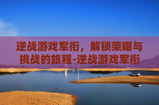 逆战游戏军衔，解锁荣耀与挑战的旅程-逆战游戏军衔怎么升级