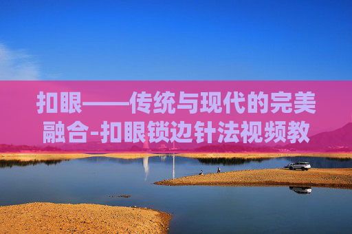 扣眼——传统与现代的完美融合-扣眼锁边针法视频教程