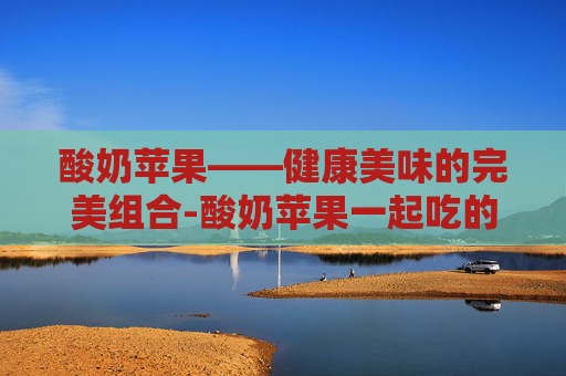酸奶苹果——健康美味的完美组合-酸奶苹果一起吃的功效