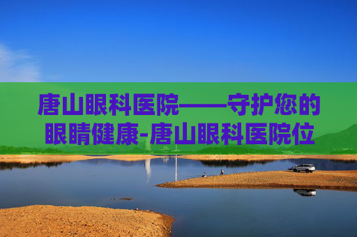 唐山眼科医院——守护您的眼睛健康-唐山眼科医院位置在哪里