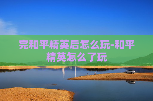 完和平精英后怎么玩-和平精英怎么了玩