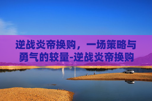 逆战炎帝换购，一场策略与勇气的较量-逆战炎帝换购活动