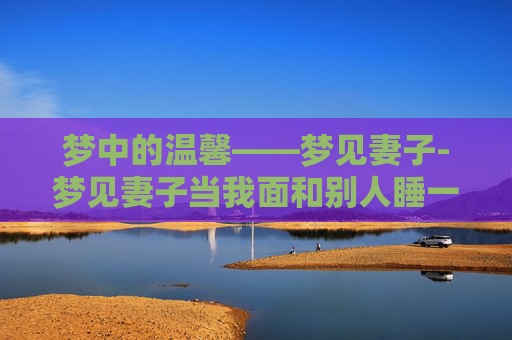 梦中的温馨——梦见妻子-梦见妻子当我面和别人睡一起