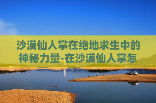 沙漠仙人掌在绝地求生中的神秘力量-在沙漠仙人掌怎么吃