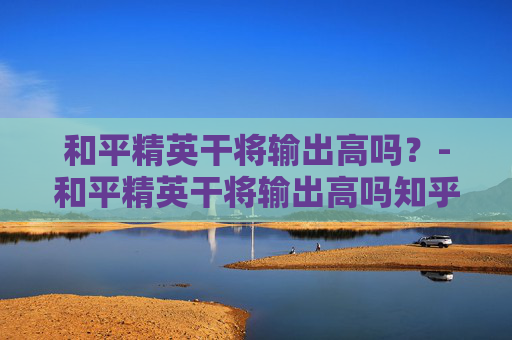 和平精英干将输出高吗？-和平精英干将输出高吗知乎