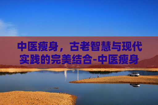 中医瘦身，古老智慧与现代实践的完美结合-中医瘦身是真的还是假的