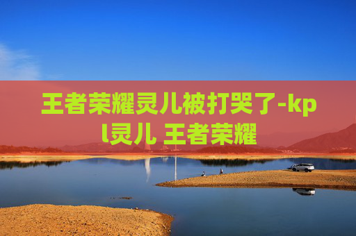 王者荣耀灵儿被打哭了-kpl灵儿 王者荣耀
