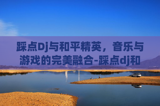 踩点Dj与和平精英，音乐与游戏的完美融合-踩点dj和平精英下载