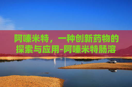 阿嗪米特，一种创新药物的探索与应用-阿嗪米特肠溶片饭前吃还是饭后吃