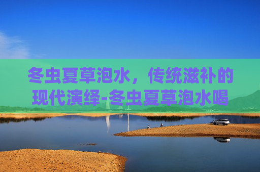 冬虫夏草泡水，传统滋补的现代演绎-冬虫夏草泡水喝的正确方法
