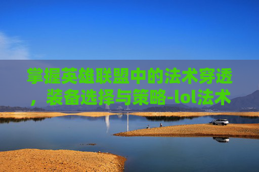 掌握英雄联盟中的法术穿透，装备选择与策略-lol法术穿透装备