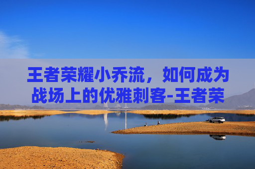 王者荣耀小乔流，如何成为战场上的优雅刺客-王者荣耀小乔流泪红脸小说在哪看