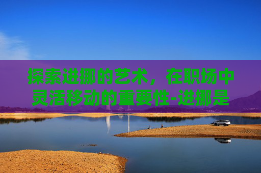 探索进挪的艺术，在职场中灵活移动的重要性-进挪是什么意思