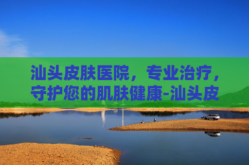 汕头皮肤医院，专业治疗，守护您的肌肤健康-汕头皮肤医院哪个医生好