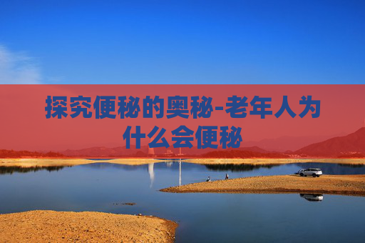 探究便秘的奥秘-老年人为什么会便秘