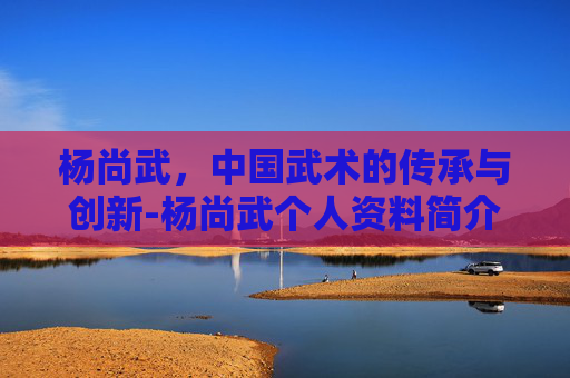 杨尚武，中国武术的传承与创新-杨尚武个人资料简介