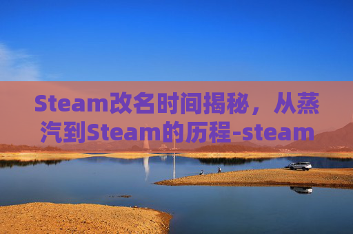 Steam改名时间揭秘，从蒸汽到Steam的历程-steam改名字多久