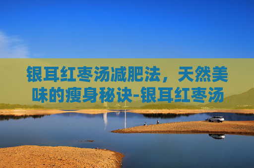 银耳红枣汤减肥法，天然美味的瘦身秘诀-银耳红枣汤减肥可以喝吗