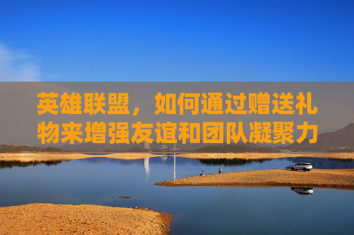 英雄联盟，如何通过赠送礼物来增强友谊和团队凝聚力-lol赠送皮肤对方有了怎么办
