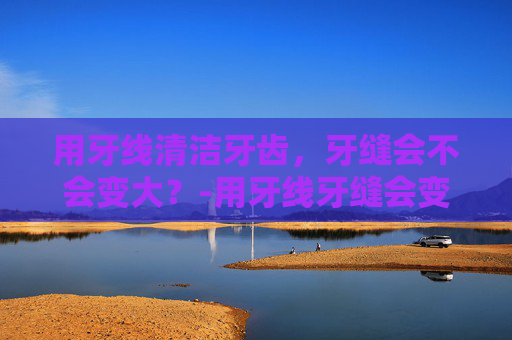 用牙线清洁牙齿，牙缝会不会变大？-用牙线牙缝会变大吗