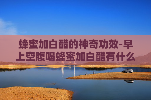 蜂蜜加白醋的神奇功效-早上空腹喝蜂蜜加白醋有什么功效 蜂蜜加白醋的神奇功效-早上空腹喝蜂蜜加白醋有什么功效