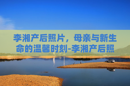 李湘产后照片，母亲与新生命的温馨时刻-李湘产后照片大全