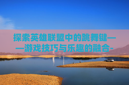 探索英雄联盟中的跳舞键——游戏技巧与乐趣的融合-lol跳舞键是什么
