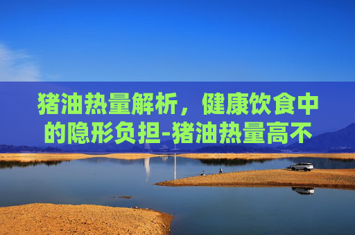 猪油热量解析，健康饮食中的隐形负担-猪油热量高不高