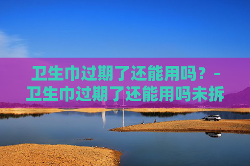 卫生巾过期了还能用吗？-卫生巾过期了还能用吗未拆封