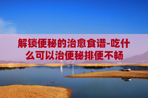 解锁便秘的治愈食谱-吃什么可以治便秘排便不畅