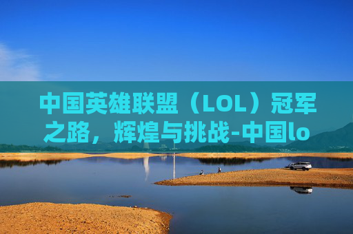 中国英雄联盟（LOL）冠军之路，辉煌与挑战-中国lol这几年冠军是谁