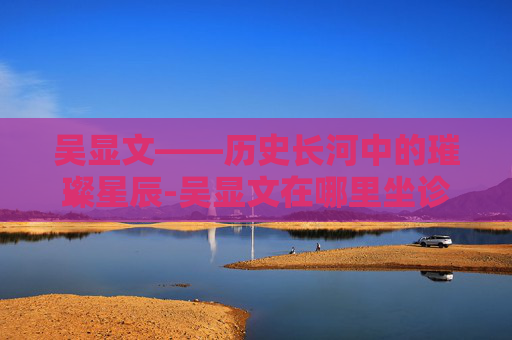 吴显文——历史长河中的璀璨星辰-吴显文在哪里坐诊时间了