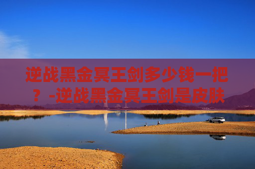 逆战黑金冥王剑多少钱一把?-逆战黑金冥王剑是皮肤吗 逆战黑金冥王剑多少钱一把?-逆战黑金冥王剑是皮肤吗