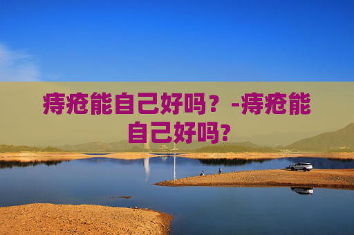 痔疮能自己好吗？-痔疮能自己好吗?