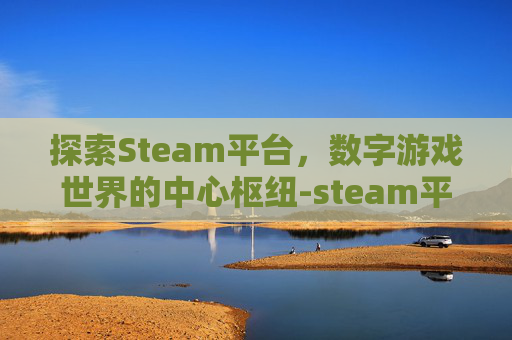 探索Steam平台，数字游戏世界的中心枢纽-steam平台百度百科