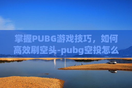 掌握PUBG游戏技巧，如何高效刷空头-pubg空投怎么打