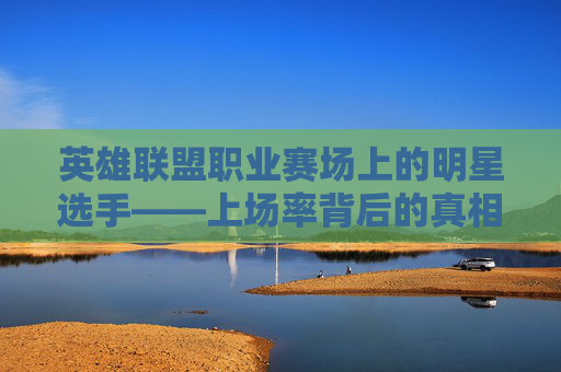 英雄联盟职业赛场上的明星选手——上场率背后的真相-英雄联盟职业联赛英雄上场率