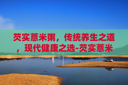 芡实薏米粥，传统养生之道，现代健康之选-芡实薏米粥可以天天吃吗