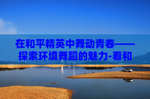 在和平精英中舞动青春——探索环境舞蹈的魅力-看和平精英环境舞蹈怎么跳