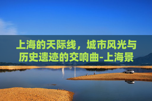 上海的天际线，城市风光与历史遗迹的交响曲-上海景色高清图片大全