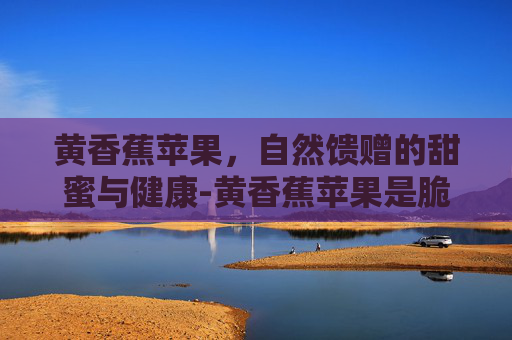 黄香蕉苹果，自然馈赠的甜蜜与健康-黄香蕉苹果是脆的还是面的