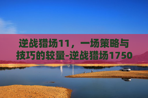 逆战猎场11，一场策略与技巧的较量-逆战猎场1750攻击怎么弄