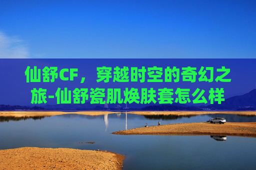 仙舒CF，穿越时空的奇幻之旅-仙舒瓷肌焕肤套怎么样