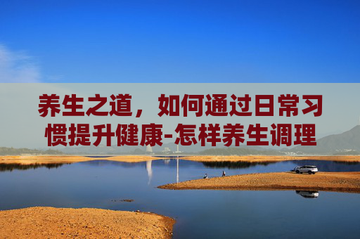 养生之道，如何通过日常习惯提升健康-怎样养生调理身体